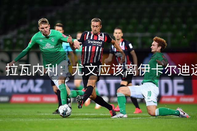 拉瓦内利：尤文应该离伊卡尔迪远点，现在的他肥胖且笨拙