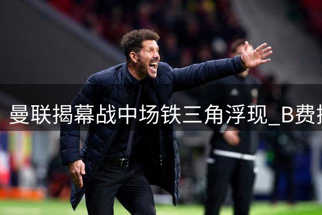 曼联揭幕战中场铁三角浮现 B费搭档桑托斯芒特成首选